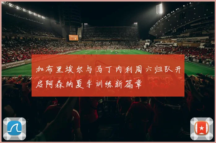 加布里埃尔与马丁内利周六归队开启阿森纳夏季训练新篇章