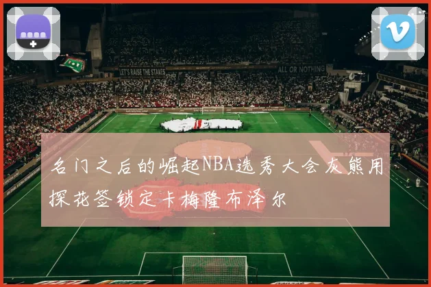 名门之后的崛起NBA选秀大会灰熊用探花签锁定卡梅隆布泽尔
