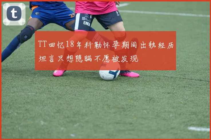 TT回忆18年科勒怀孕期间出轨经历坦言只想隐瞒不愿被发现