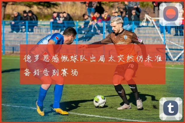 德罗恩感慨球队出局太突然仍未准备好告别赛场