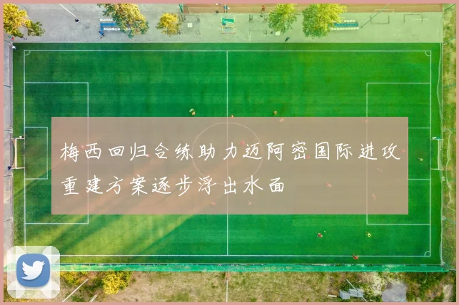 梅西回归合练助力迈阿密国际进攻重建方案逐步浮出水面