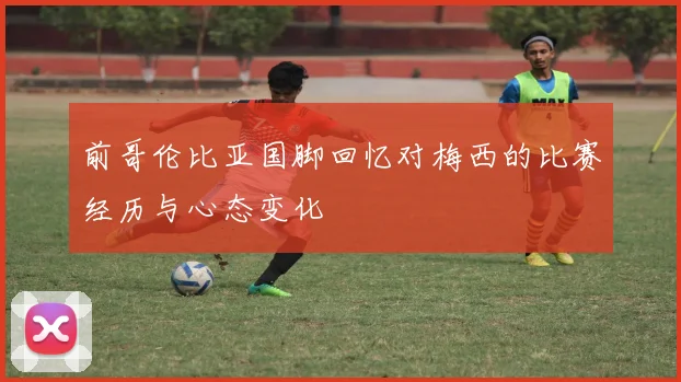 前哥伦比亚国脚回忆对梅西的比赛经历与心态变化