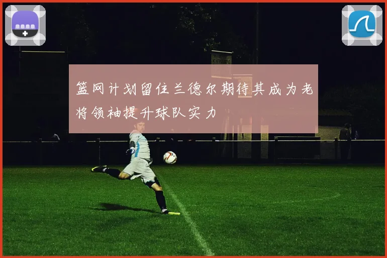 篮网计划留住兰德尔期待其成为老将领袖提升球队实力
