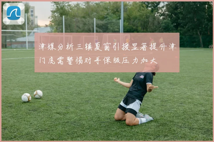 津媒分析三镇夏窗引援显著提升津门虎需警惕对手保级压力加大