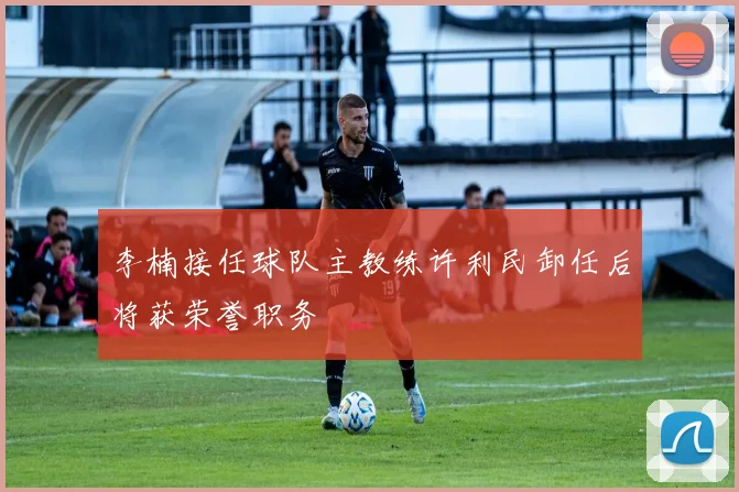 李楠接任球队主教练许利民卸任后将获荣誉职务
