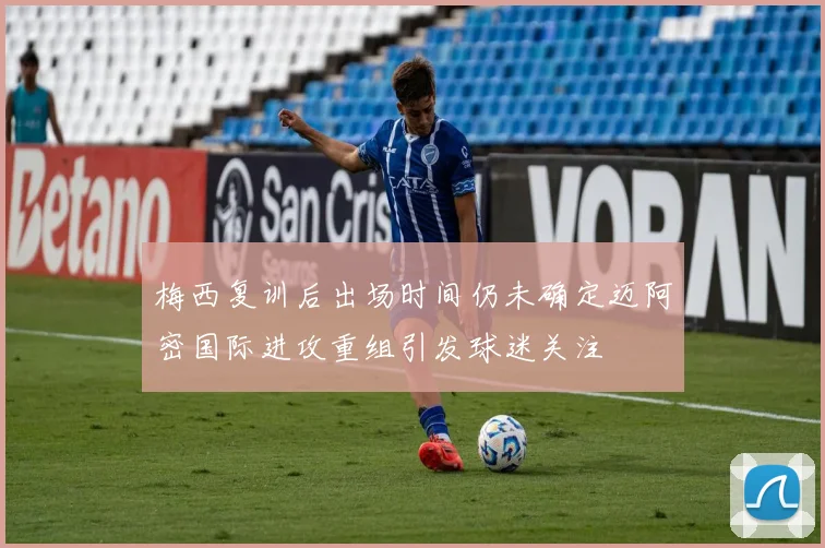 梅西复训后出场时间仍未确定迈阿密国际进攻重组引发球迷关注