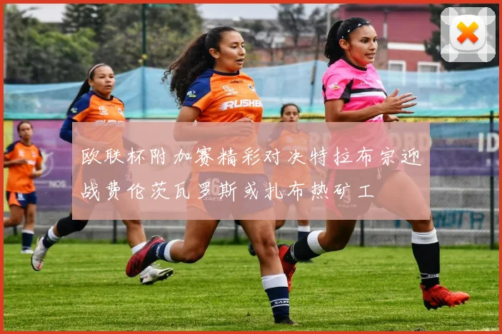 欧联杯附加赛精彩对决特拉布宗迎战费伦茨瓦罗斯或扎布热矿工