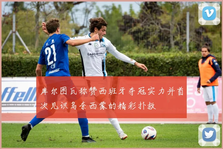 库尔图瓦称赞西班牙夺冠实力并首次见识乌奈西蒙的精彩扑救