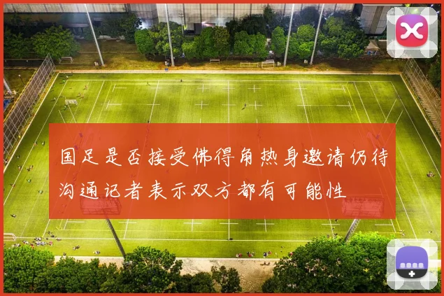 国足是否接受佛得角热身邀请仍待沟通记者表示双方都有可能性