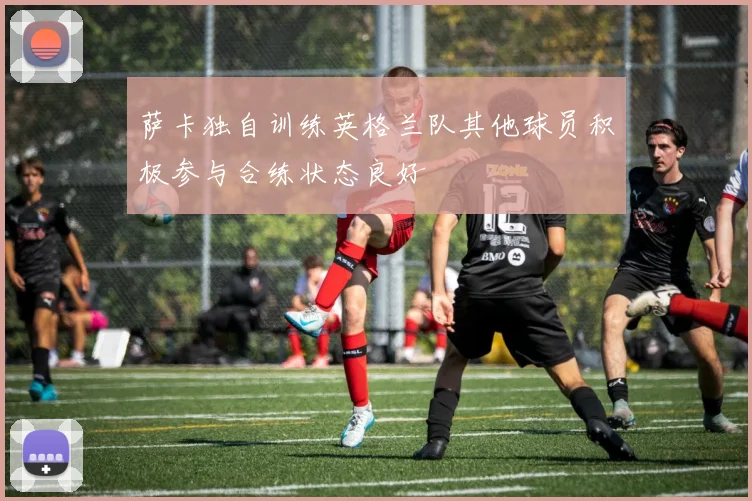 萨卡独自训练英格兰队其他球员积极参与合练状态良好